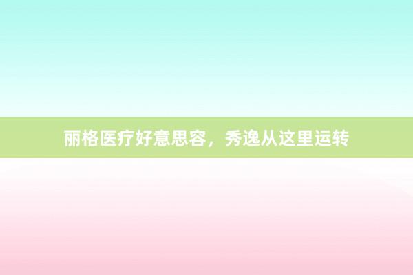丽格医疗好意思容，秀逸从这里运转